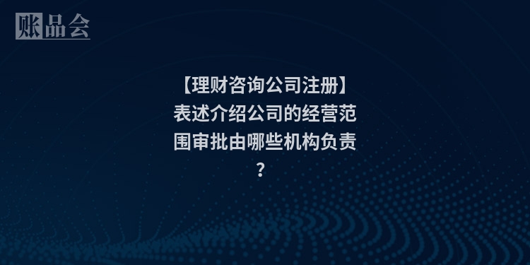 【理财咨询公司注册】表述介绍公司的经营范围审批由哪些机构负责？