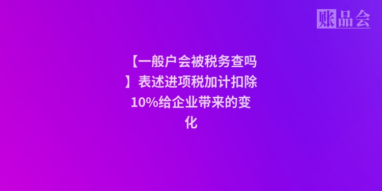 【一般户会被税务查吗】表述进项税加计扣除10%给企业带来的变化