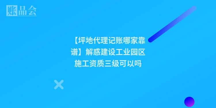 【坪地代理记账哪家靠谱】解惑建设工业园区施工资质三级可以吗