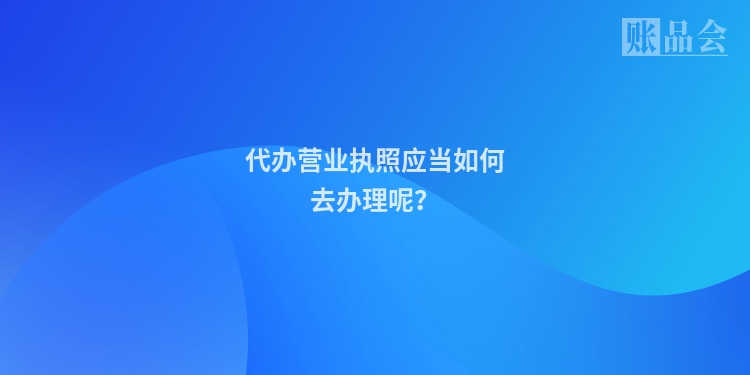 代办营业执照应当如何去办理呢？