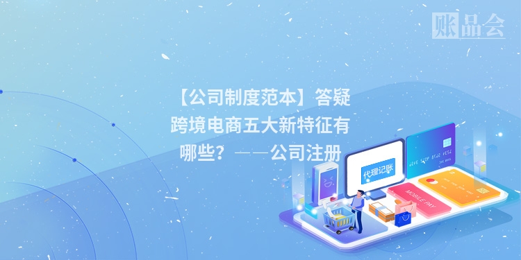 【公司制度范本】答疑跨境电商五大新特征有哪些?――公司注册