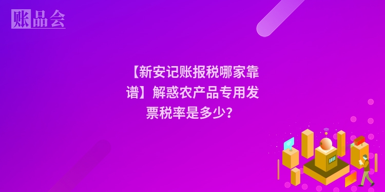 【新安记账报税哪家靠谱】解惑农产品专用发票税率是多少？