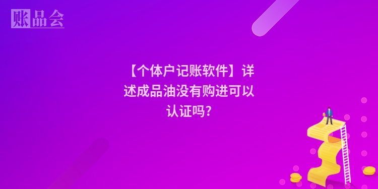 【个体户记账软件】详述成品油没有购进可以认证吗?