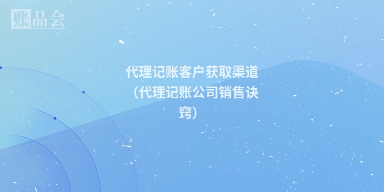 代理记账客户获取渠道（代理记账公司销售诀窍）