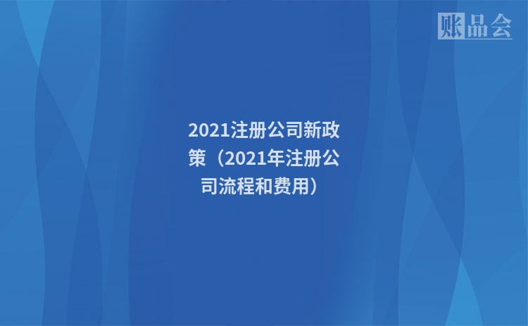 2021注册公司新政策（2021年注册公司流程和费用）