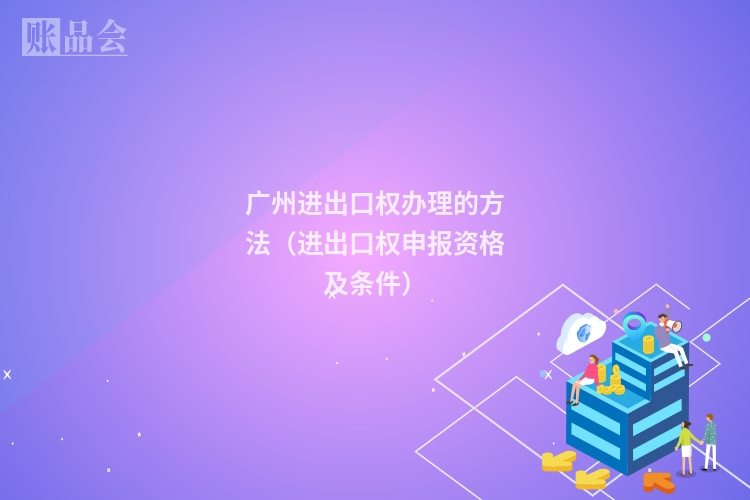 广州进出口权办理的方法（进出口权申报资格及条件）