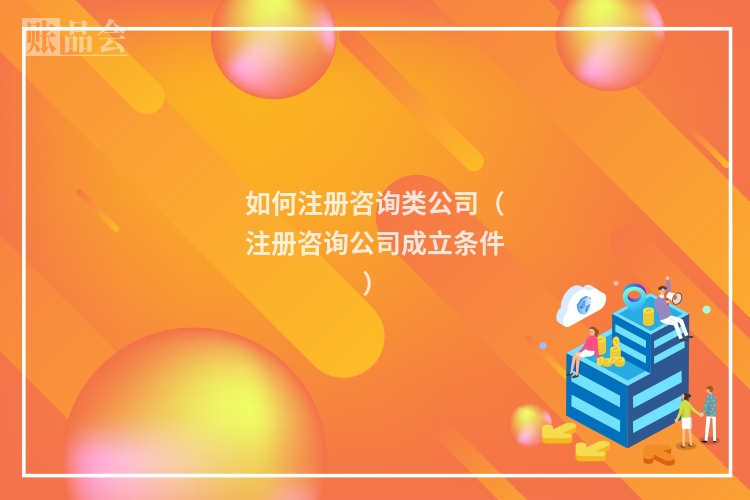 如何注册咨询类公司(注册咨询公司成立条件)