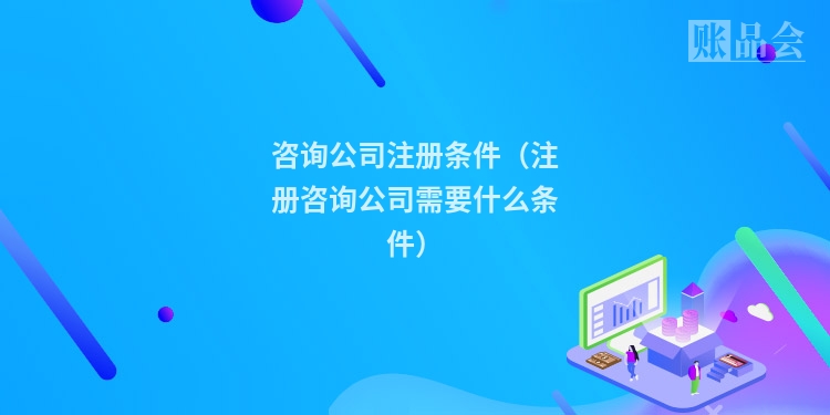 咨询公司注册条件（注册咨询公司需要什么条件）