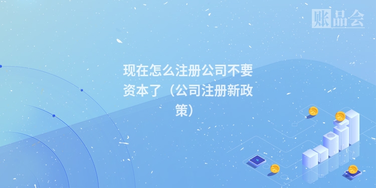 现在怎么注册公司不要资本了（公司注册新政策）