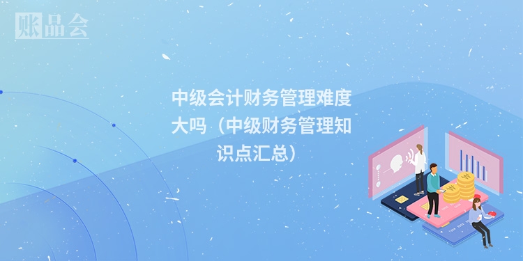 中级会计财务管理难度大吗（中级财务管理知识点汇总）