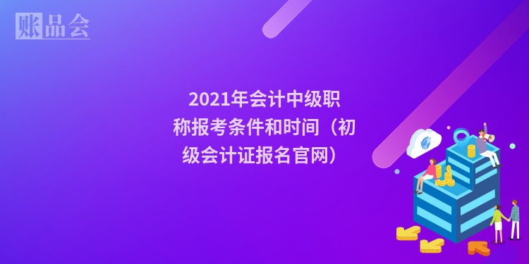 2021年会计中级职称报考条件和时间（初级会计证报名官网）