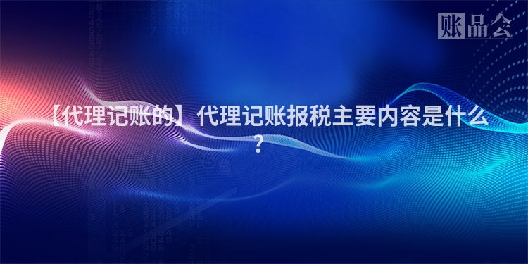 【代理记账的】代理记账报税主要内容是什么?