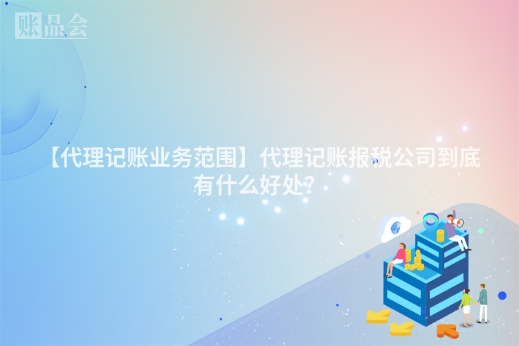 【代理记账业务范围】代理记账报税公司到底有什么好处？