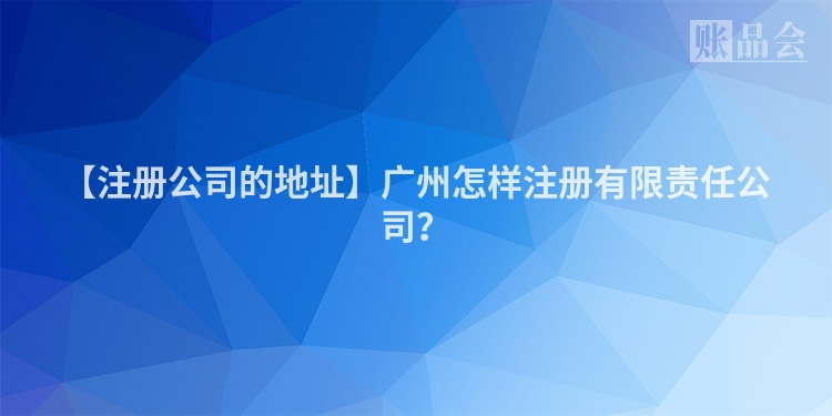 【注册公司的地址】广州怎样注册有限责任公司？