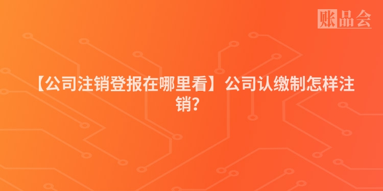 【公司注销登报在哪里看】公司认缴制怎样注销?